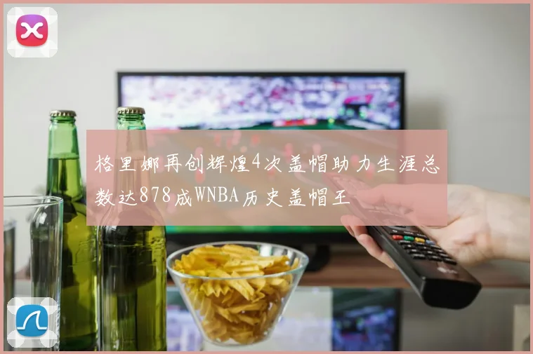 格里娜再创辉煌4次盖帽助力生涯总数达878成WNBA历史盖帽王