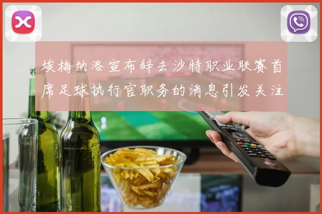 埃梅纳洛宣布辞去沙特职业联赛首席足球执行官职务的消息引发关注