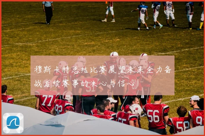 穆斯卡特总结比赛展望未来全力备战后续赛事的决心与信心