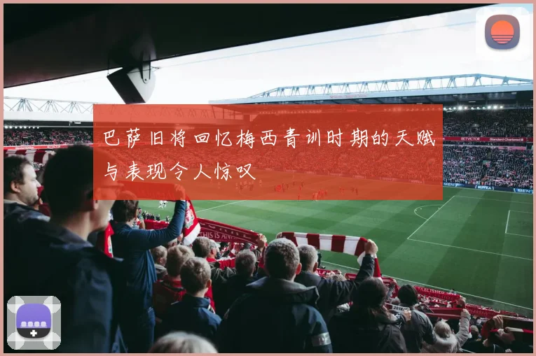 巴萨旧将回忆梅西青训时期的天赋与表现令人惊叹