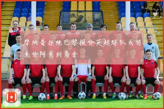 摩纳哥拒绝巴黎报价英超球队或将竞价阿克利乌舍