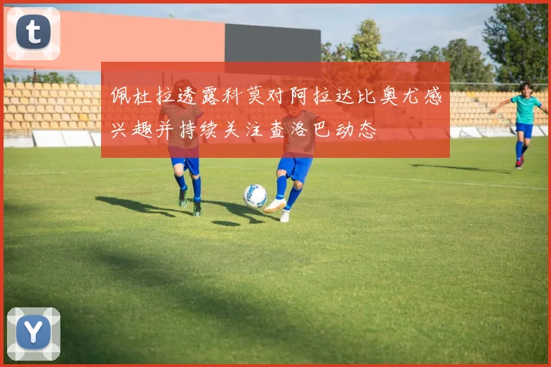 佩杜拉透露科莫对阿拉达比奥尤感兴趣并持续关注查洛巴动态