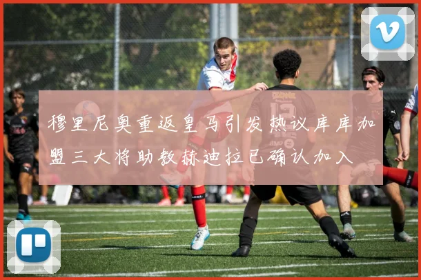 穆里尼奥重返皇马引发热议库库加盟三大将助教赫迪拉已确认加入