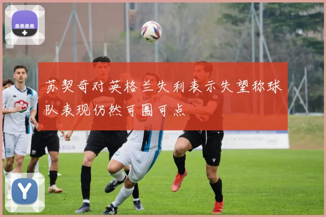 苏契奇对英格兰失利表示失望称球队表现仍然可圈可点