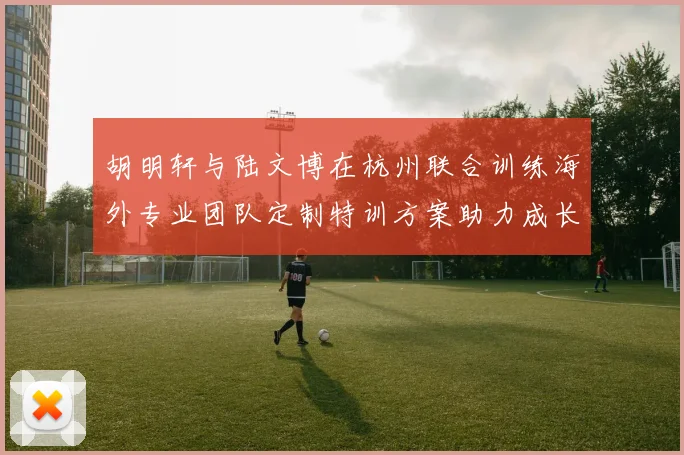 胡明轩与陆文博在杭州联合训练海外专业团队定制特训方案助力成长