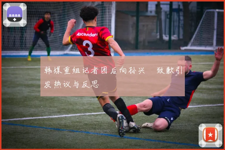 韩媒重组记者团后向孙兴慜致歉引发热议与反思